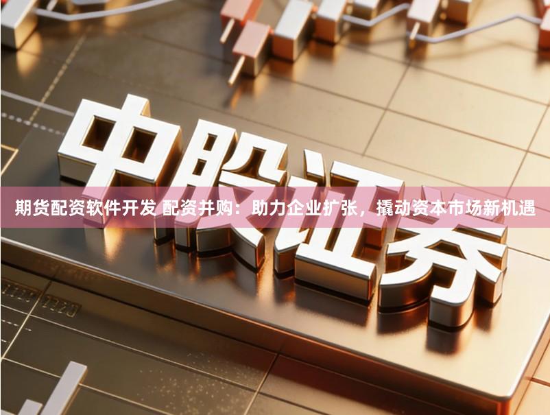 期货配资软件开发 配资并购:助力企业扩张,撬动资本市场新机遇