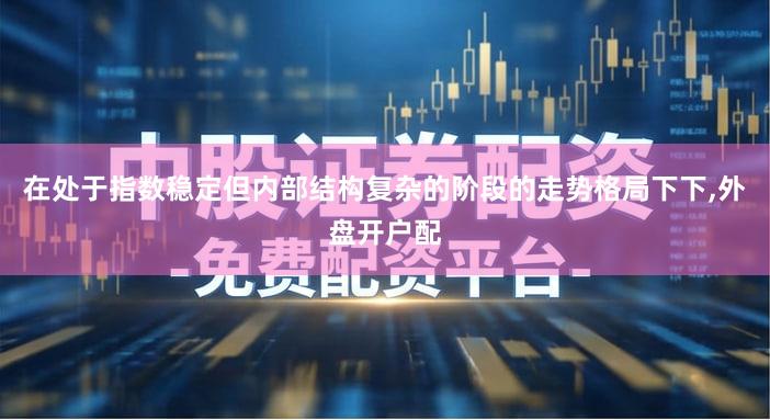 在处于指数稳定但内部结构复杂的阶段的走势格局下下,外盘开户配