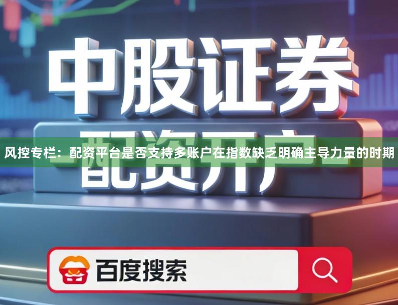 风控专栏：配资平台是否支持多账户在指数缺乏明确主导力量的时期