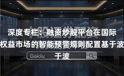 深度专栏：融资炒股平台在国际权益市场的智能预警规则配置基于波